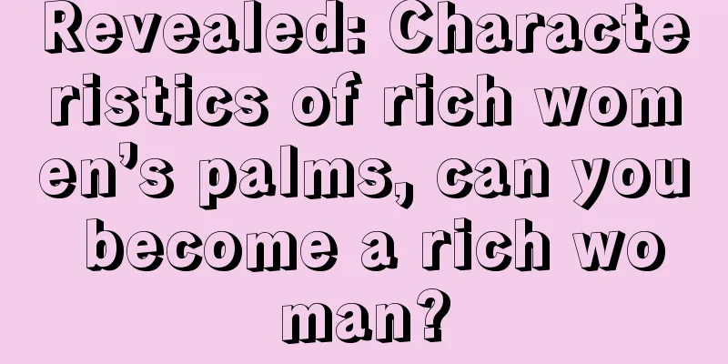 Revealed: Characteristics of rich women’s palms, can you become a rich woman?
