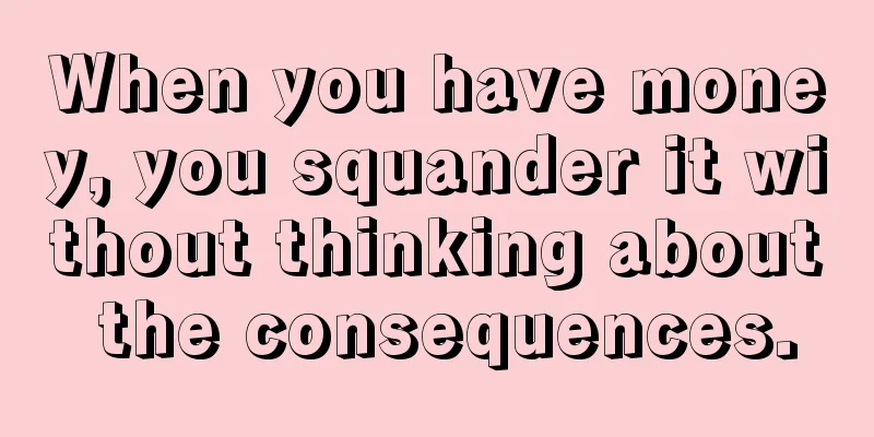 When you have money, you squander it without thinking about the consequences.