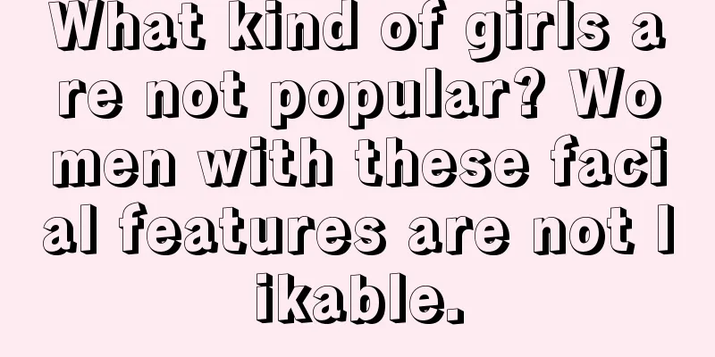 What kind of girls are not popular? Women with these facial features are not likable.