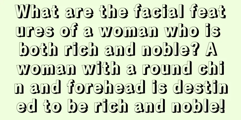 What are the facial features of a woman who is both rich and noble? A woman with a round chin and forehead is destined to be rich and noble!