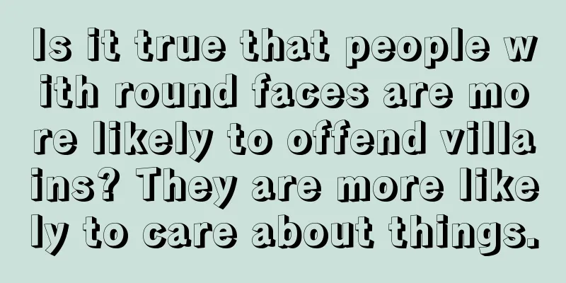 Is it true that people with round faces are more likely to offend villains? They are more likely to care about things.