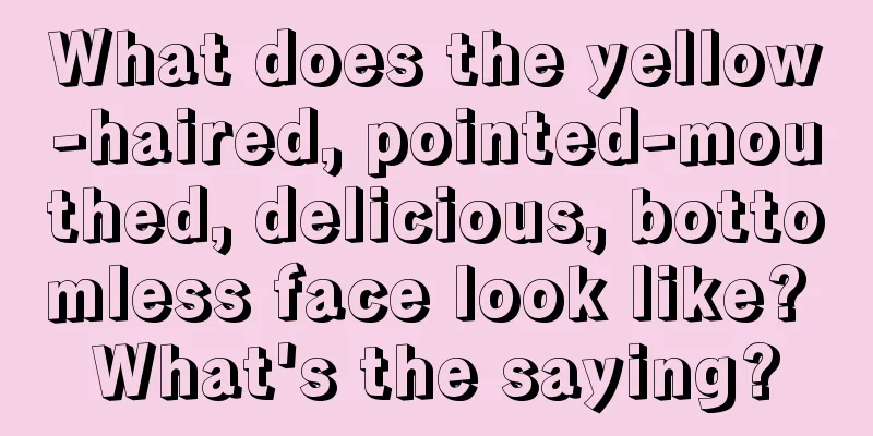 What does the yellow-haired, pointed-mouthed, delicious, bottomless face look like? What's the saying?
