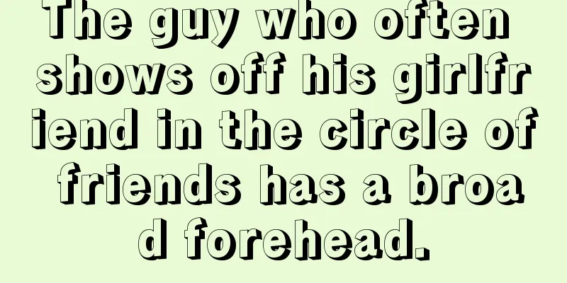 The guy who often shows off his girlfriend in the circle of friends has a broad forehead.