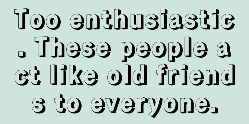 Too enthusiastic. These people act like old friends to everyone.