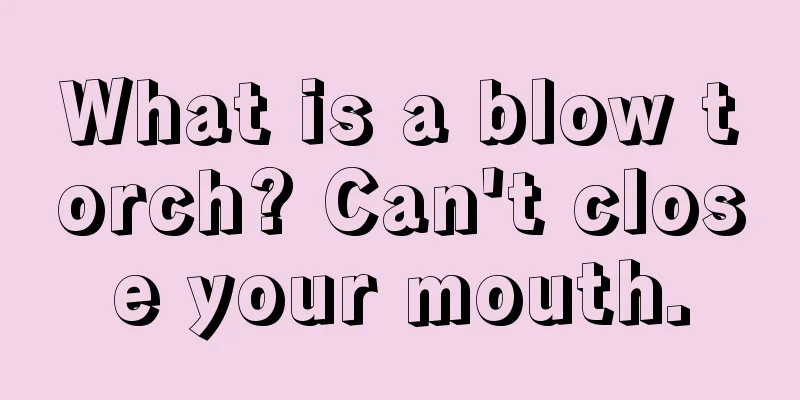 What is a blow torch? Can't close your mouth.