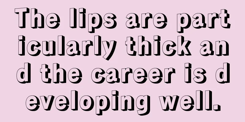 The lips are particularly thick and the career is developing well.