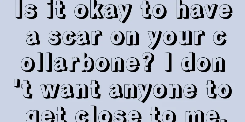 Is it okay to have a scar on your collarbone? I don't want anyone to get close to me.