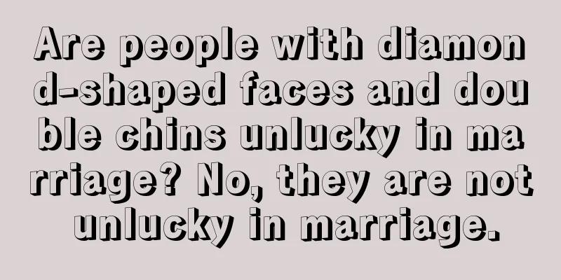 Are people with diamond-shaped faces and double chins unlucky in marriage? No, they are not unlucky in marriage.
