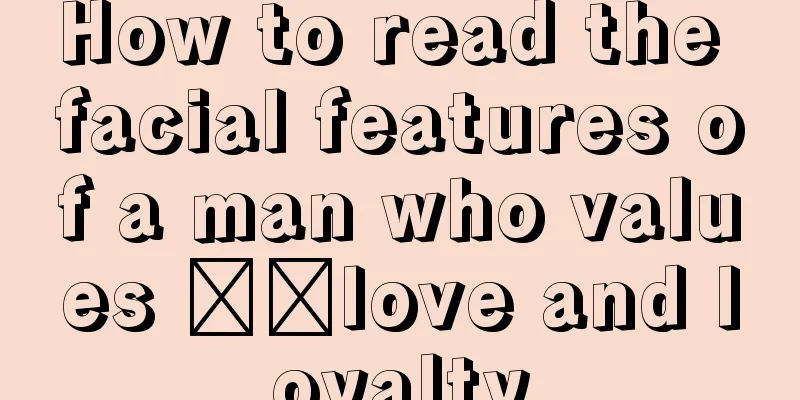 How to read the facial features of a man who values ​​love and loyalty