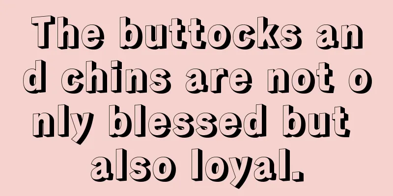 The buttocks and chins are not only blessed but also loyal.