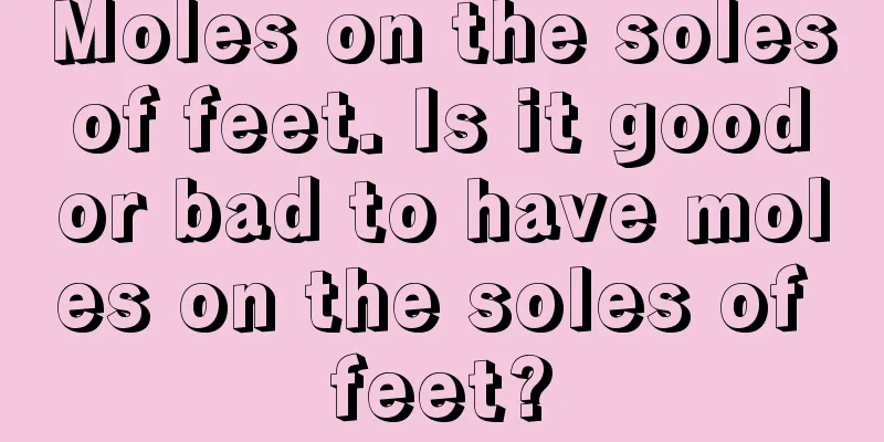 Moles on the soles of feet. Is it good or bad to have moles on the soles of feet?