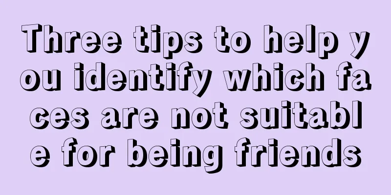 Three tips to help you identify which faces are not suitable for being friends