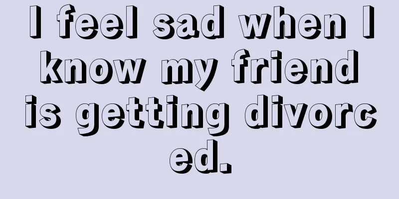 I feel sad when I know my friend is getting divorced.