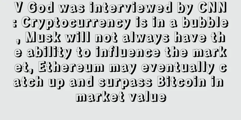V God was interviewed by CNN: Cryptocurrency is in a bubble, Musk will not always have the ability to influence the market, Ethereum may eventually catch up and surpass Bitcoin in market value