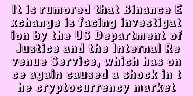 It is rumored that Binance Exchange is facing investigation by the US Department of Justice and the Internal Revenue Service, which has once again caused a shock in the cryptocurrency market