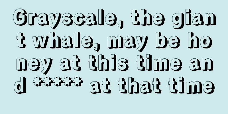 Grayscale, the giant whale, may be honey at this time and ***** at that time