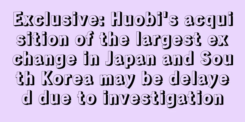 Exclusive: Huobi's acquisition of the largest exchange in Japan and South Korea may be delayed due to investigation