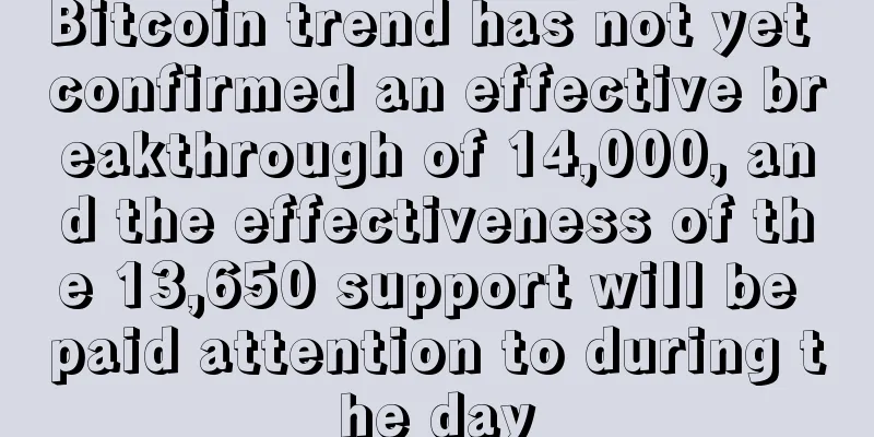 Bitcoin trend has not yet confirmed an effective breakthrough of 14,000, and the effectiveness of the 13,650 support will be paid attention to during the day