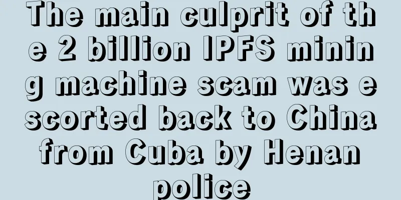 The main culprit of the 2 billion IPFS mining machine scam was escorted back to China from Cuba by Henan police
