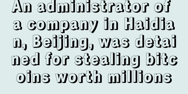 An administrator of a company in Haidian, Beijing, was detained for stealing bitcoins worth millions